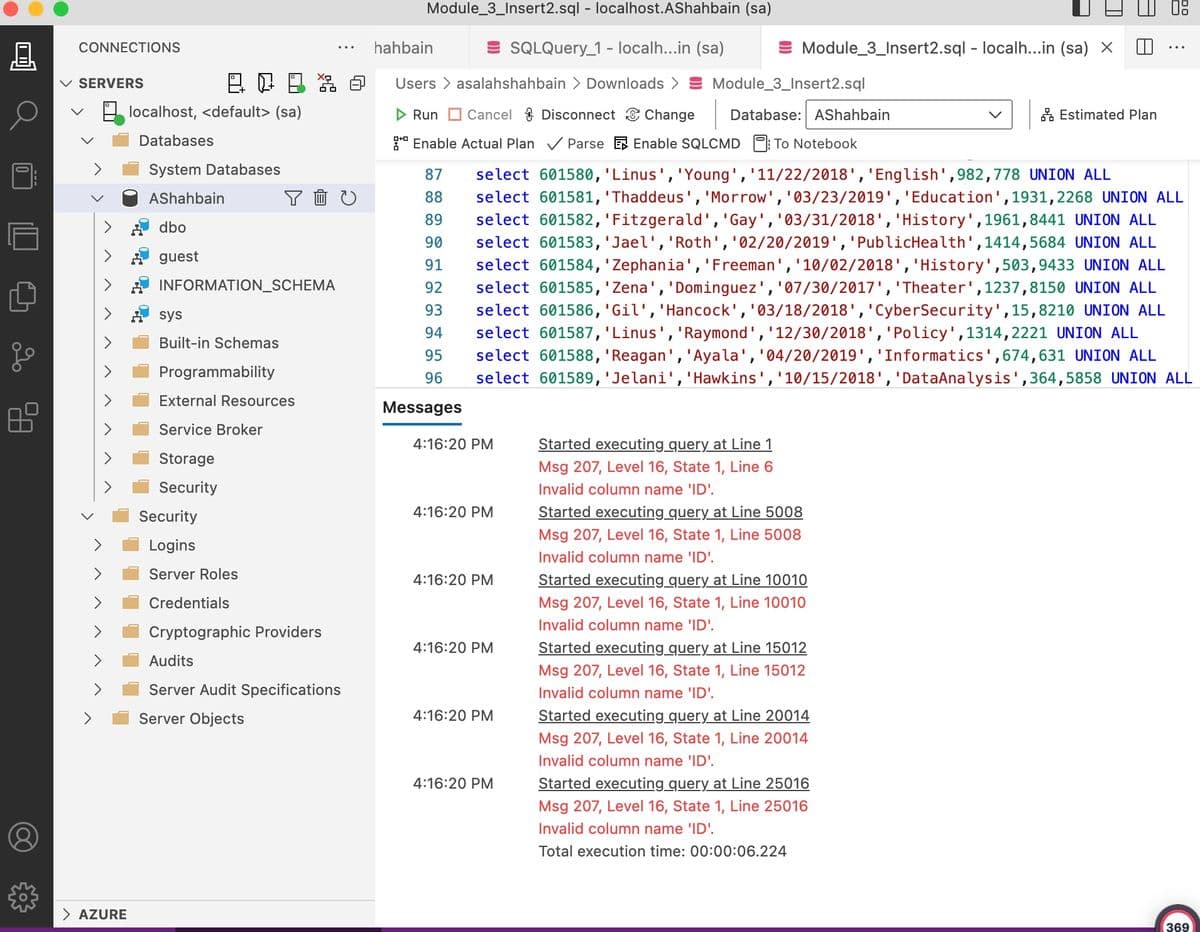 8.
CONNECTIONS
✓ SERVERS
AZURE
localhost, <default> (sa)
Databases
System Databases
AShahbain
dbo
guest
sys
Built-in Schemas
INFORMATION_SCHEMA
Programmability
53
YOU
External Resources
Service Broker
Storage
Security
Security
Logins
Server Roles
Credentials
Cryptographic Providers
Audits
Server Audit Specifications
Server Objects
Module_3_Insert2.sql - localhost.AShahbain (sa)
hahbain
SQLQuery_1 - localh...in (sa)
Users > asalahshahbain > Downloads > Module_3_Insert2.sql
▷ Run Cancel Disconnect Change Database: AShahbain
Enable Actual Plan✓ ParseEnable SQLCMD: To Notebook
87
88
89
90
91
92
93
94
95
96
Messages
4:16:20 PM
4:16:20 PM
select 601580, 'Linus', 'Young', '11/22/2018', 'English',982,778 UNION ALL
select 601581, 'Thaddeus', 'Morrow', '03/23/2019', 'Education', 1931,2268 UNION ALL
select 601582, 'Fitzgerald', 'Gay', '03/31/2018', 'History', 1961, 8441 UNION ALL
select 601583, 'Jael', 'Roth', '02/20/2019', 'Public Health', 1414, 5684 UNION ALL
select 601584, 'Zephania', 'Freeman', '10/02/2018', 'History',503,9433 UNION ALL
select 601585, 'Zena', 'Dominguez', '07/30/2017', 'Theater', 1237,8150 UNION ALL
select 601586, 'Gil', 'Hancock', '03/18/2018', 'CyberSecurity', 15, 8210 UNION ALL
select 601587, 'Linus', 'Raymond', '12/30/2018', 'Policy', 1314, 2221 UNION ALL
select 601588, 'Reagan', 'Ayala', '04/20/2019', 'Informatics', 674,631 UNION ALL
select 601589, 'Jelani', 'Hawkins', '10/15/2018', 'DataAnalysis',364,5858 UNION ALL
4:16:20 PM
4:16:20 PM
4:16:20 PM
4:16:20 PM
Module_3_Insert2.sql - localh...in (sa) X
Started executing query at Line 1
Msg 207, Level 16, State 1, Line 6
Invalid column name 'ID'.
Started executing query at Line 5008
Msg 207, Level 16, State 1, Line 5008
Invalid column name 'ID'.
Started executing_query at Line 10010
Msg 207, Level 16, State 1, Line 10010
Invalid column name 'ID'.
Started executing query at Line 15012
Msg 207, Level 16, State 1, Line 15012
Invalid column name 'ID'.
Started executing query at Line 20014
Msg 207, Level 16, State 1, Line 20014
Invalid column name 'ID'.
Estimated Plan
Started executing query at Line 25016
Msg 207, Level 16, State 1, Line 25016
Invalid column name 'ID'.
Total execution time: 00:00:06.224
00
369