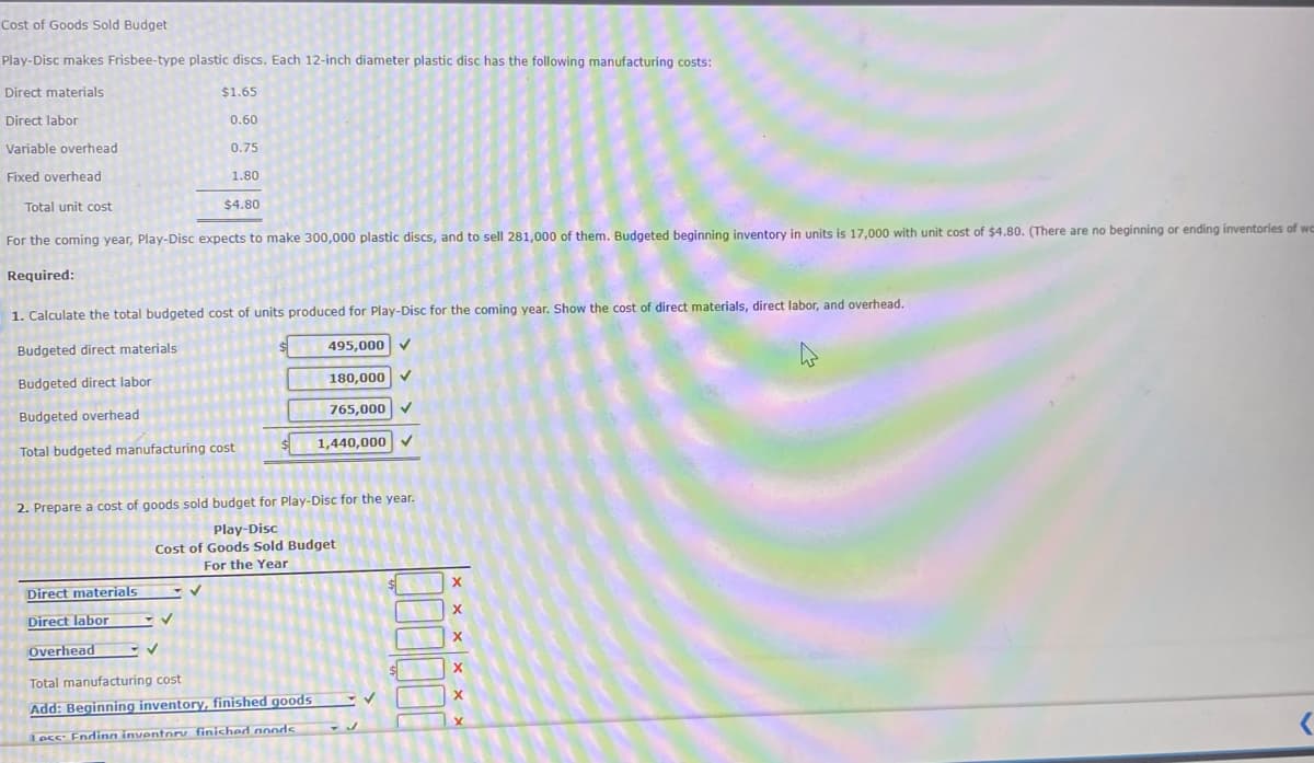 Cost of Goods Sold Budget
Play-Disc makes Frisbee-type plastic discs. Each 12-inch diameter plastic disc has the following manufacturing costs:
Direct materials
$1.65
Direct labor
0.60
Variable overhead
0.75
Fixed overhead
1.80
Total unit cost
$4.80
For the coming year, Play-Disc expects to make 300,000 plastic discs, and to sell 281,000 of them. Budgeted beginning inventory in units is 17,000 with unit cost of $4.80. (There are no beginning or ending inventories of wa
Required:
1. Calculate the total budgeted cost of units produced for Play-Disc for the coming year. Show the cost of direct materials, direct labor, and overhead.
Budgeted direct materials
495,000 ✓
Budgeted direct labor
180,000
Budgeted overhead
765,000 ✓
Total budgeted manufacturing cost
1,440,000 ✓
2. Prepare a cost of goods sold budget for Play-Disc for the year.
Play-Disc
Cost of Goods Sold Budget
For the Year
Direct materials
Direct labor
Overhead
✓
Total manufacturing cost
Add: Beginning inventory, finished goods
Lecc: Ending inventory finished noods
✓
X
X
X
X
X