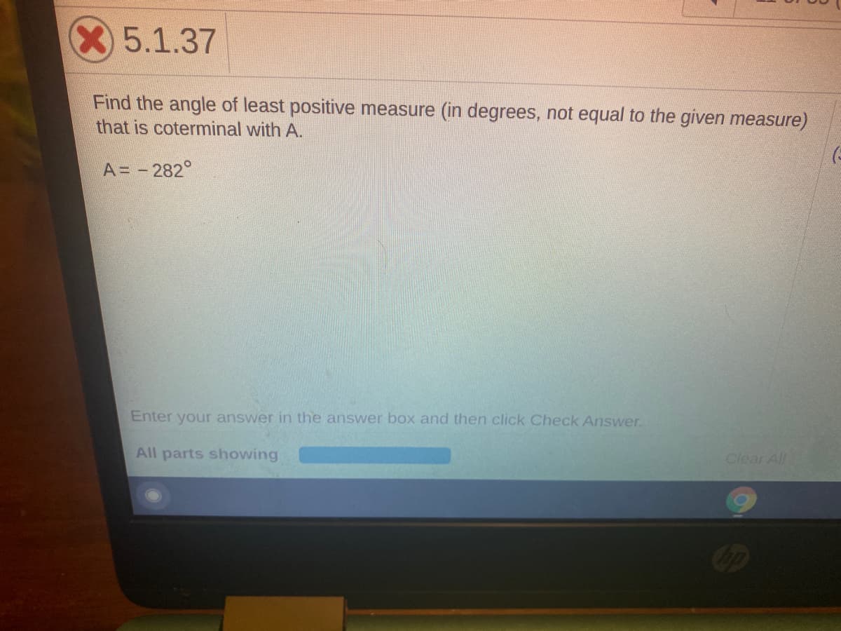 X5.1.37
Find the angle of least positive measure (in degrees, not equal to the given measure)
that is coterminal with A.
A= - 282°
Enter your answer in the answer box and then click Check Answer.
All parts showing
Clear All
