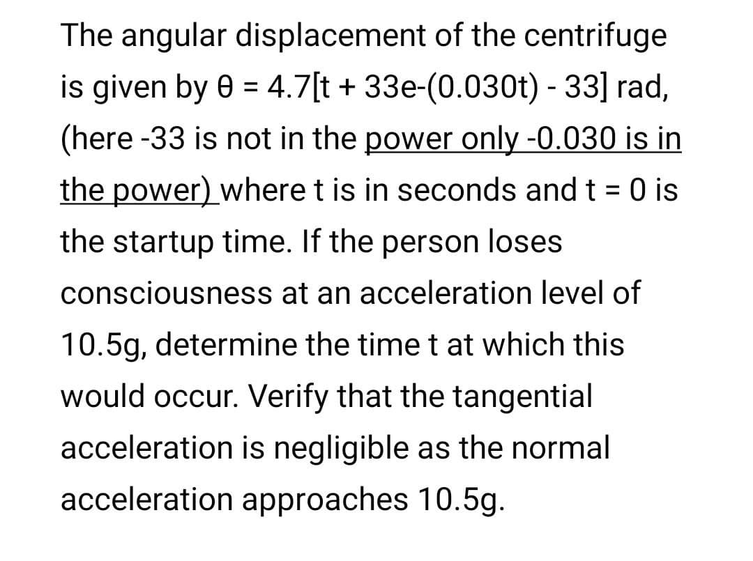 The angular displacement of the centrifuge
is given by 0 = 4.7[t + 33e-(0.030t) - 33] rad,
(here -33 is not in the power only -0.030 is in
the power) where t is in seconds and t = 0 is
the startup time. If the person loses
consciousness at an acceleration level of
10.5g, determine the time t at which this
would occur. Verify that the tangential
acceleration is negligible as the normal
acceleration approaches 10.5g.
