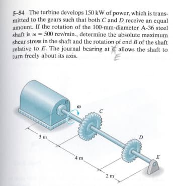 5-54 The turbine develops 150 kW of power, which is trans-
mitted to the gears such that both C and D receive an equal
amount. If the rotation of the 100-mm-diameter A-36 steel
shaft is a 500 rev/min., determine the absolute maximum
shear stress in the shaft and the rotation of end B of the shaft
relative to E. The journal bearing at allows the shaft to
turn freely about its axis.
3 m
4 m
2 m
D
E