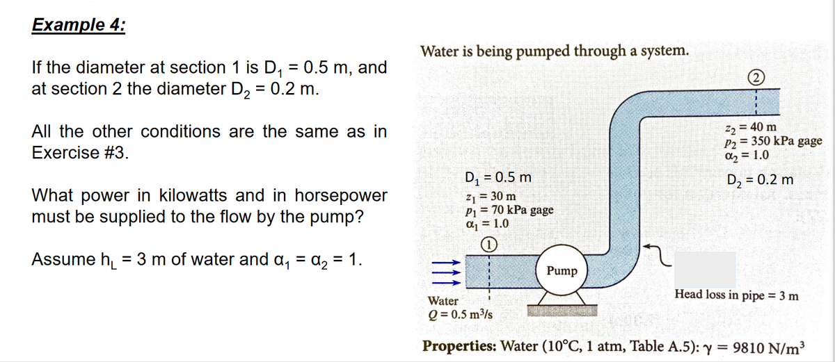 Example 4:
If the diameter at section 1 is D₁ = 0.5 m, and
at section 2 the diameter D₂ = 0.2 m.
All the other conditions are the same as in
Exercise #3.
What power in kilowatts and in horsepower
must be supplied to the flow by the pump?
Assume h₁ = 3 m of water and a₁ = α₂ = 1.
Water is being pumped through a system.
D₁ = 0.5 m
Z₁ = 30 m
P₁ = 70 kPa gage
α₁ = 1.0
1
Pump
Sual
Z₂ = 40 m
P2 = 350 kPa gage
%₂ = 1.0
D₂ = 0.2 m
Head loss in pipe = 3 m
Water
Q = 0.5 m³/s
Properties: Water (10°C, 1 atm, Table A.5): y = 9810 N/m³