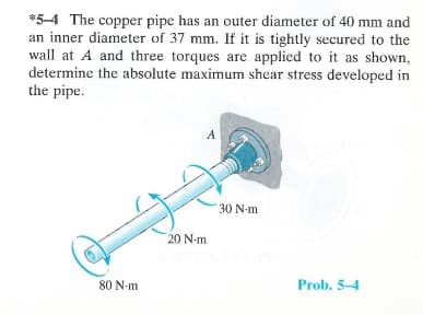 *5-4 The copper pipe has an outer diameter of 40 mm and
an inner diameter of 37 mm. If it is tightly secured to the
wall at A and three torques are applied to it as shown,
determine the absolute maximum shear stress developed in
the pipe.
80 N-m
A
20 N-m
30 N-m
Prob. 5-4