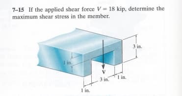 7-15 If the applied shear force V = 18 kip, determine the
maximum shear stress in the member.
1 in.
1 in.
1 in.
3 in.
3 in.