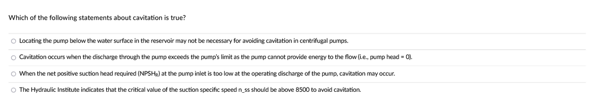 Which of the following statements about cavitation is true?
O Locating the pump below the water surface in the reservoir may not be necessary for avoiding cavitation in centrifugal pumps.
O Cavitation occurs when the discharge through the pump exceeds the pump's limit as the pump cannot provide energy to the flow (i.e., pump head = 0).
O When the net positive suction head required (NPSHR) at the pump inlet is too low at the operating discharge of the pump, cavitation may occur.
O The Hydraulic Institute indicates that the critical value of the suction specific speed n_ss should be above 8500 to avoid cavitation.