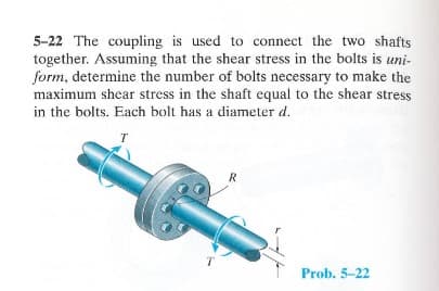 5-22 The coupling is used to connect the two shafts
together. Assuming that the shear stress in the bolts is uni-
form, determine the number of bolts necessary to make the
maximum shear stress in the shaft equal to the shear stress
in the bolts. Each bolt has a diameter d.
T
R
Prob. 5-22