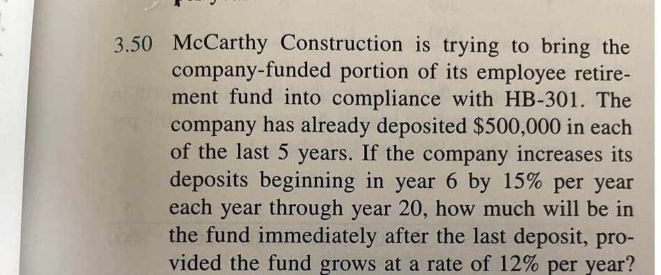 3.50 McCarthy Construction is trying to bring the
company-funded portion of its employee retire-
ment fund into compliance with HB-301. The
company has already deposited $500,000 in each
of the last 5 years. If the company increases its
deposits beginning in year 6 by 15% per year
each year through year 20, how much will be in
the fund immediately after the last deposit, pro-
vided the fund grows at a rate of 12% per year?