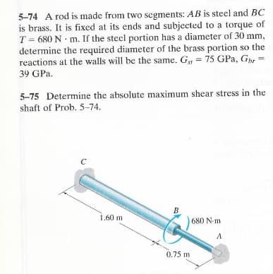 5-74 A rod is made from two segments: AB is steel and BC
is brass. It is fixed at its ends and subjected to a torque of
T 680 N m. If the steel portion has a diameter of 30 mm,
determine the required diameter of the brass portion so the
reactions at the walls will be the same. G = 75 GPa, Gbr
39 GPa.
5-75 Determine the absolute maximum shear stress in the
shaft of Prob. 5-74.
C
B
1.60 m
680 N-m
A
0.75 m