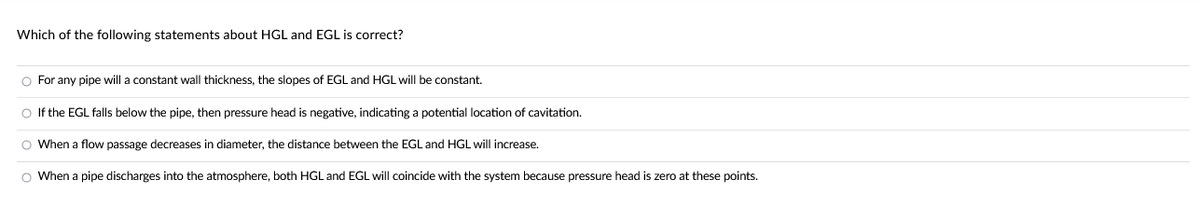 Which of the following statements about HGL and EGL is correct?
O For any pipe will a constant wall thickness, the slopes of EGL and HGL will be constant.
O If the EGL falls below the pipe, then pressure head is negative, indicating a potential location of cavitation.
O When a flow passage decreases in diameter, the distance between the EGL and HGL will increase.
O When a pipe discharges into the atmosphere, both HGL and EGL will coincide with the system because pressure head is zero at these points.
