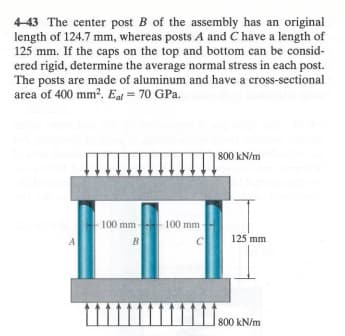 4-43 The center post B of the assembly has an original
length of 124.7 mm, whereas posts A and C have a length of
125 mm. If the caps on the top and bottom can be consid-
ered rigid, determine the average normal stress in each post.
The posts are made of aluminum and have a cross-sectional
area of 400 mm². Eal = 70 GPa.
A
100 mm-
B
100 mm-
C
800 kN/m
125 mm
11800
800 kN/m