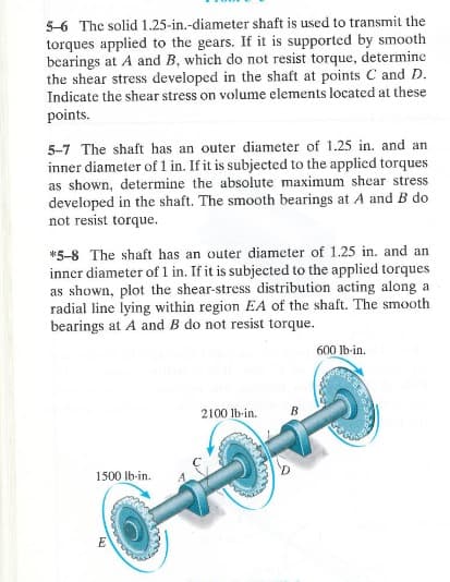 5-6 The solid 1.25-in.-diameter shaft is used to transmit the
torques applied to the gears. If it is supported by smooth
bearings at A and B, which do not resist torque, determine
the shear stress developed in the shaft at points C and D.
Indicate the shear stress on volume elements located at these
points.
5-7 The shaft has an outer diameter of 1.25 in. and an
inner diameter of 1 in. If it is subjected to the applied torques
as shown, determine the absolute maximum shear stress
developed in the shaft. The smooth bearings at A and B do
not resist torque.
*5-8 The shaft has an outer diameter of 1.25 in. and an
inner diameter of 1 in. If it is subjected to the applied torques
as shown, plot the shear-stress distribution acting along a
radial line lying within region EA of the shaft. The smooth
bearings at A and B do not resist torque.
600 lb-in.
1500 lb-in.
E
2100 lb-in.
B