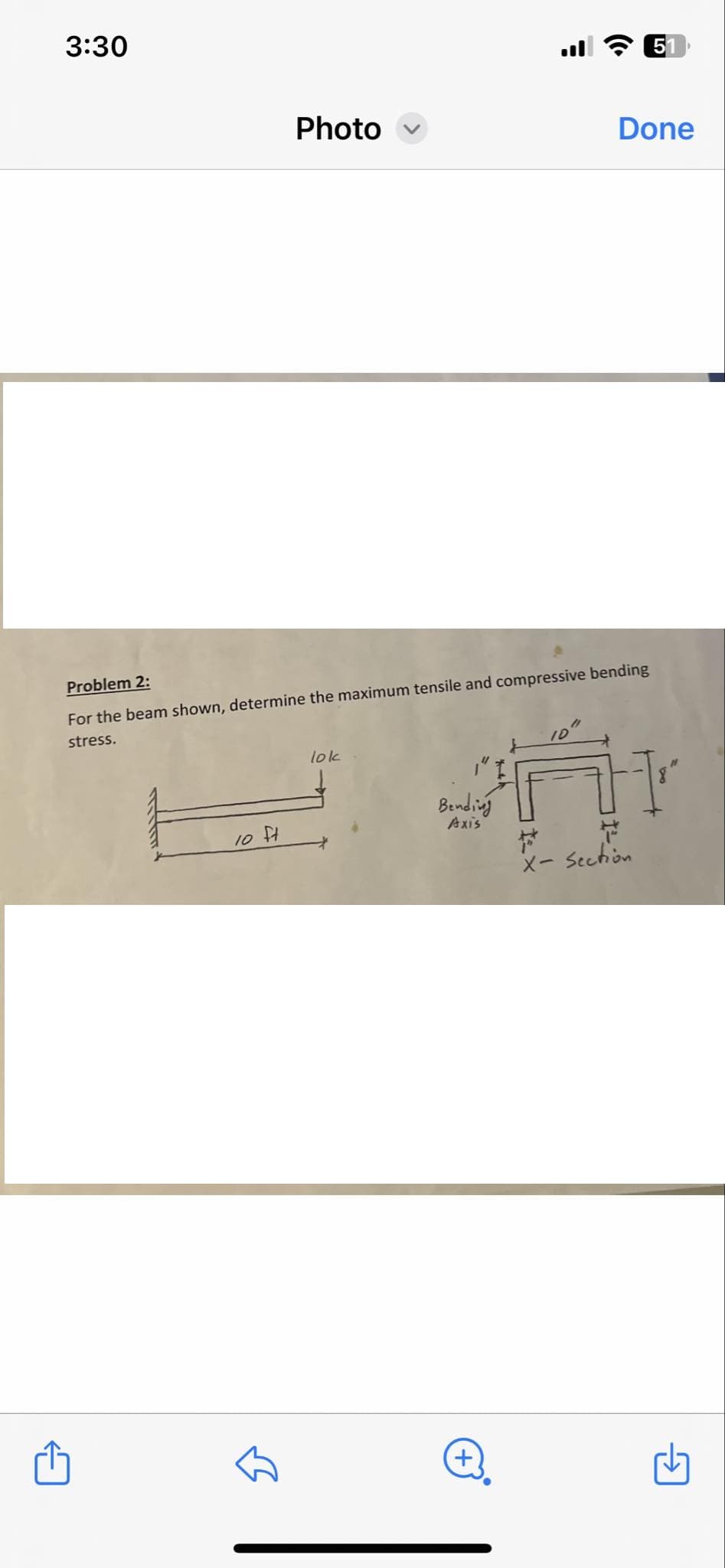 3:30
51
Photo
Done
Problem 2:
For the beam shown, determine the maximum tensile and compressive bending
stress.
10 ft
lok
Bending
+
Axis
H
ㄚ
X-Section