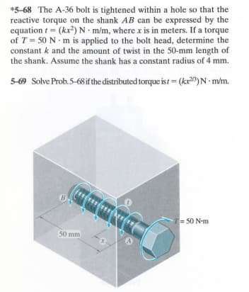 =
*5-68 The A-36 bolt is tightened within a hole so that the
reactive torque on the shank AB can be expressed by the
equation (kx2) N m/m, where x is in meters. If a torque
of T-50 N m is applied to the bolt head, determine the
constant k and the amount of twist in the 50-mm length of
the shank. Assume the shank has a constant radius of 4 mm.
5-69 Solve Prob.5-68 if the distributed torque ist = (kr23) N·m/m.
B
T-50 N-m
50 mm