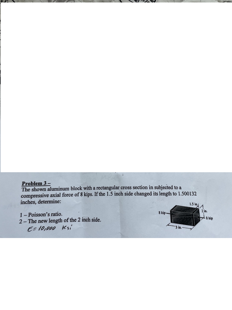 Problem 3-
The shown aluminum block with a rectangular cross section in subjected to a
compressive axial force of 8 kips. If the 1.5 inch side changed its length to 1.500132
inches, determine:
1-Poisson's ratio.
2-The new length of the 2 inch side.
1.5 in.
8 kip-
E=10,000 Ksi
8 kip