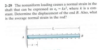 2-29 The nonuniform loading causes a normal strain in the
shaft that can be expressed as e, = kr², where k is a con-
stant. Determine the displacement of the end B. Also, what
is the average normal strain in the rod?
A
*4
L
B