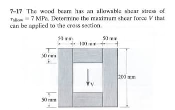 7-17 The wood beam has an allowable shear stress of
Tallow 7 MPa. Determine the maximum shear force V that
can be applied to the cross section.
50 mm
50 mm
50 mm
50 mm
100 mm-
200 mm