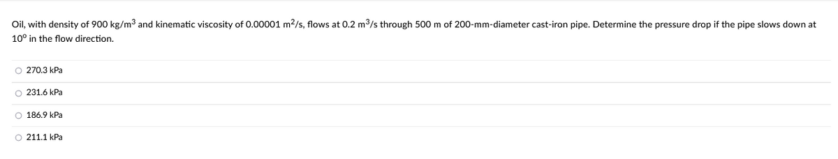 Oil, with density of 900 kg/m³ and kinematic viscosity of 0.00001 m²/s, flows at 0.2 m³/s through 500 m of 200-mm-diameter cast-iron pipe. Determine the pressure drop if the pipe slows down at
10° in the flow direction.
O 270.3 kPa
O 231.6 kPa
O 186.9 kPa
O 211.1 kPa