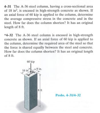 4-31 The A-36 steel column, having a cross-sectional area
of 18 in², is encased in high-strength concrete as shown. If
an axial force of 60 kip is applied to the column, determine
the average compressive stress in the concrete and in the
steel. How far does the column shorten? It has an original
length of 8 ft.
*4-32 The A-36 steel column is encased in high-strength
concrete as shown. If an axial force of 60 kip is applied to
the column, determine the required area of the steel so that
the force is shared equally between the steel and concrete.
How far does the column shorten? It has an original length
of 8 ft.
60 kip
16 in
in.
8 ft
Probs. 4-31/4-32