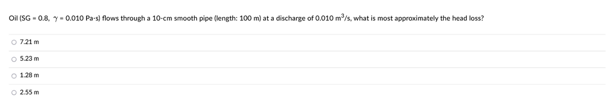 Oil (SG = 0.8, y = 0.010 Pa-s) flows through a 10-cm smooth pipe (length: 100 m) at a discharge of 0.010 m³/s, what is most approximately the head loss?
O 7.21 m
O 5.23 m
O 1.28 m
O 2.55 m