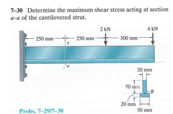 7-30 Determine the maximum shear stress acting at section
a-a of the cantilevered strut.
2 kN
4 kN
250 mm
250 mm
300 mm
a
20 mm
70 mm
B
20 mm
Probs. 7-29/7-30
50 mm