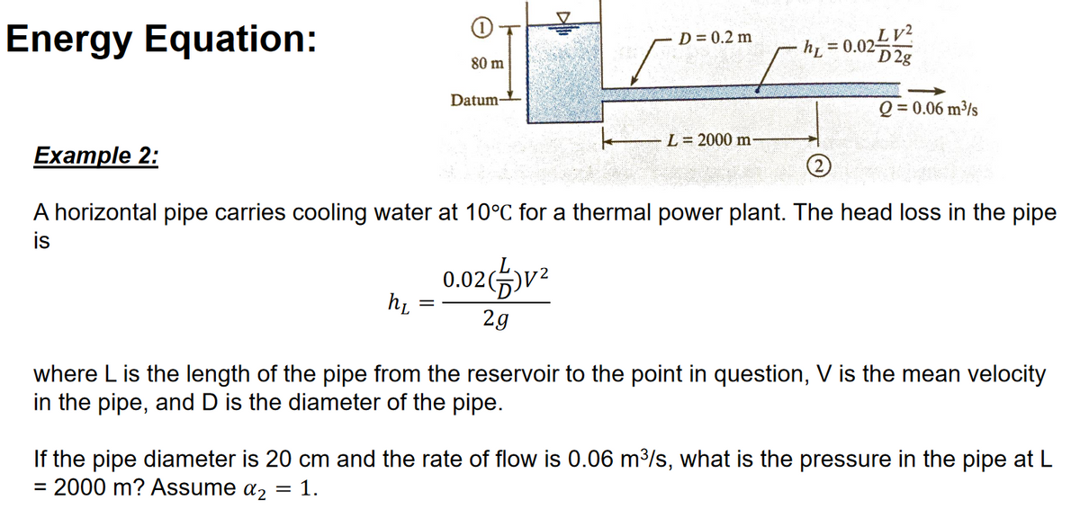 Energy Equation:
Example 2:
h₂
80 m
=
Datum
D = 0.2 m
0.02)V²
2g
L = 2000 m-
= 0.02 V²
D2g
A horizontal pipe carries cooling water at 10°C for a thermal power plant. The head loss in the pipe
is
hL
Q = 0.06 m³/s
where L is the length of the pipe from the reservoir to the point in question, V is the mean velocity
in the pipe, and D is the diameter of the pipe.
If the pipe diameter is 20 cm and the rate of flow is 0.06 m³/s, what is the pressure in the pipe at L
= 2000 m? Assume a₂ = 1.