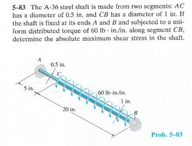 5-83 The A-36 steel shaft is made from two segments: AC
has a diameter of 0.5 in. and CB has a diameter of 1 in. If
the shaft is fixed at its ends A and B and subjected to a uni-
form distributed torque of 60 lb in./in. along segment CB,
determine the absolute maximum shear stress in the shaft.
5 in.
0.5 in.
20 in.
60 lb-in./in.
1 in.
B
Prob. 5-83