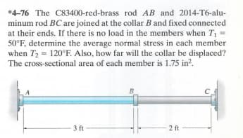 *4-76 The C83400-red-brass rod AB and 2014-T6-alu-
minum rod BC are joined at the collar B and fixed connected
at their ends. If there is no load in the members when T₁ =
50°F, determine the average normal stress in each member
when T₂ = 120°F. Also, how far will the collar be displaced?
The cross-sectional area of each member is 1.75 in².
3 ft
B
2 ft
C