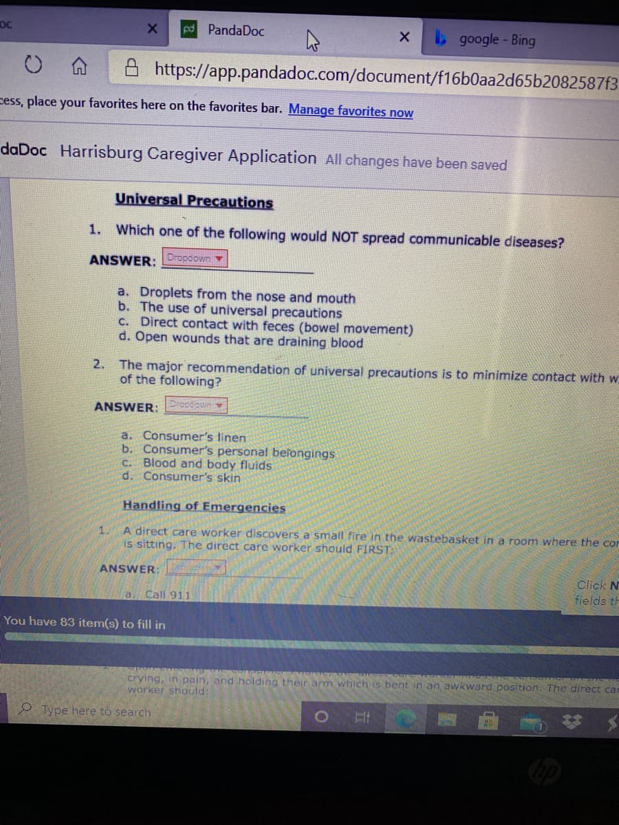 OC
PandaDoc
google- Bing
A https://app.pandadoc.com/document/f16b0aa2d65b2082587f3
cess, place your favorites here on the favorites bar. Manage favorites now
daDoc Harrisburg Caregiver Application All changes have been saved
Universal Precautions
1. Which one of the following would NOT spread communicable diseases?
ANSWER: Dropdown
a. Droplets from the nose and mouth
b. The use of universal precautions
c. Direct contact with feces (bowel movement)
d. Open wounds that are draining blood
2. The major recommendation of universal precautions is to minimize contact with w
of the following?
ANSWER: Popdown
a. Consumer's linen
b. Consumer's personal beľongings
c. Blood and body fluids
d. Consumer's skin
Handling of Emergencies
1.
A direct care worker discovers a small fire in the wastebasket in a room where the cor
is sitting. The direct care worker should FIRST:
ANSWER:
Click N
fields th
a. Call 911
You have 83 item(s) to fill in
CENR
crying, in pain, and holding their arm which is bent in an awkward position. The direct can
worker should:
Type here to search
