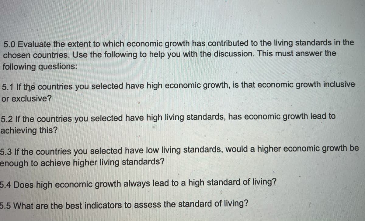 5.0 Evaluate the extent to which economic growth has contributed to the living standards in the
chosen countries. Use the following to help you with the discussion. This must answer the
following questions:
5.1 If the countries you selected have high economic growth, is that economic growth inclusive
or exclusive?
5.2 If the countries you selected have high living standards, has economic growth lead to
achieving this?
5.3 If the countries you selected have low living standards, would a higher economic growth be
enough to achieve higher living standards?
5.4 Does high economic growth always lead to a high standard of living?
5.5 What are the best indicators to assess the standard of living?
