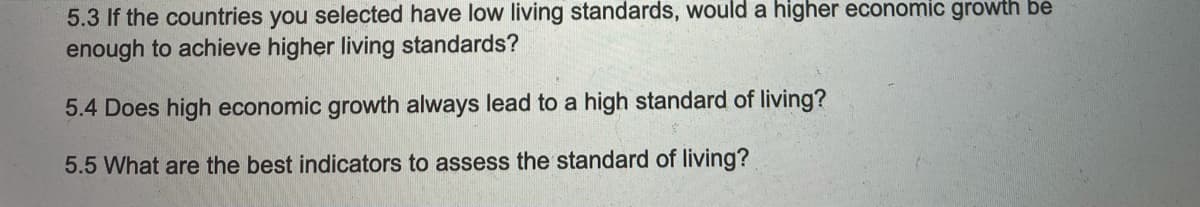 5.3 If the countries you selected have low living standards, would a higher economic growth be
enough to achieve higher living standards?
5.4 Does high economic growth always lead to a high standard of living?
5.5 What are the best indicators to assess the standard of living?
