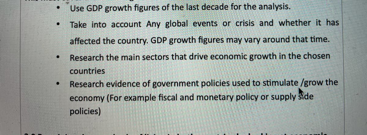 Use GDP growth figures of the last decade for the analysis.
Take into account Any global events or crisis and whether it has
affected the country. GDP growth figures may vary around that time.
Research the main sectors that drive economic growth in the chosen
countries
Research evidence of government policies used to stimulate /grow the
economy (For example fiscal and monetary policy or supply side
policies)
