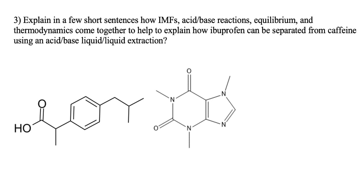 3) Explain in a few short sentences how IMFS, acid/base reactions, equilibrium, and
thermodynamics come together to help to explain how ibuprofen can be separated from caffeine
using an acid/base liquid/liquid extraction?
N
N.
НО
