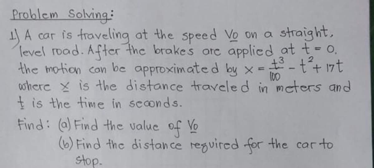 Problem Solving:
) A car is fraveling at the speed Vo on a
Tevel road. After the brakes arc applicd at t- 0,
the motion can be approximated by x
where x is the distance traveled in mcters and
t is the time in scconds.
Find: (a) Find the value of Vo
(6) Find the distance reguired for the car to
straight,
%3D
2.
--t+ 17t
100
stop.
