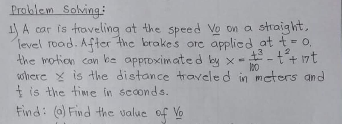 Problem Solving:
IJA car is fraveling at the speed Vo on a
Tevel road. After the brakes ote applied at t = 0,
the motion con be approximated by x =
where x is the distance traveled in mcters and
t is the time in seconds.
Find: (a) Find the value of Vo
straight,
%3D
%3D
100
