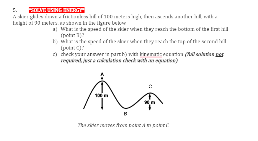 5. *SOLVE USING ENERGY*
A skier glides down a frictionless hill of 100 meters high, then ascends another hill, with a
height of 90 meters, as shown in the figure below.
a)
What is the speed of the skier when they reach the bottom of the first hill
(point B)?
b)
What is the speed of the skier when they reach the top of the second hill
(point C)?
c)
check your answer in part b) with kinematic equation (full solution not
required, just a calculation check with an equation)
A
100 m
B
90 m
The skier moves from point A to point C