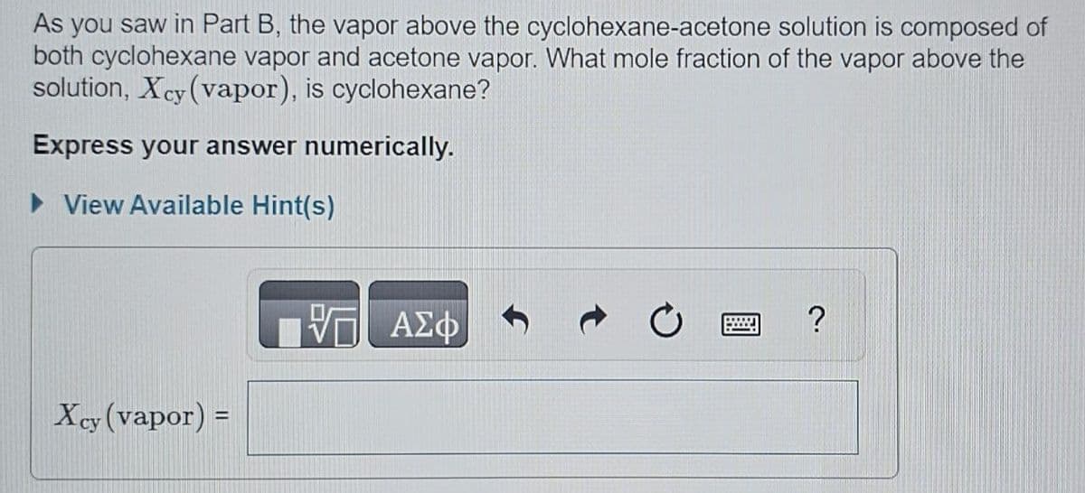 As you saw in Part B, the vapor above the cyclohexane-acetone solution is composed of
both cyclohexane vapor and acetone vapor. What mole fraction of the vapor above the
solution, Xcy (vapor), is cyclohexane?
Express your answer numerically.
▸ View Available Hint(s)
Xcy (vapor) =
ΜΕ ΑΣΦ
?