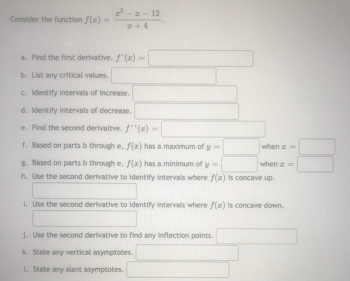 2 - - 12
Consider the function f(x)% =
%3D
x+ 4
a. Find the first derivative. f(x) =
b. List any critical values.
C. Identify intervals of increase.
d. Identify intervals of decrease.
e. Find the second derivaitve. f''(x) =
f. Based on parts b through e, f(x) has a maximum of y
when x =
g. Based on parts b through e, f(x) has a minimum of
when x =
h. Use the second derivative to identify intervals where f(x) is concave up.
i. Use the second derivative to identify intervals where f(x) is concave down.
j. Use the second derivative to find any inflection points.
k. State any vertical asymptotes.
L. State any slant asymptotes.
