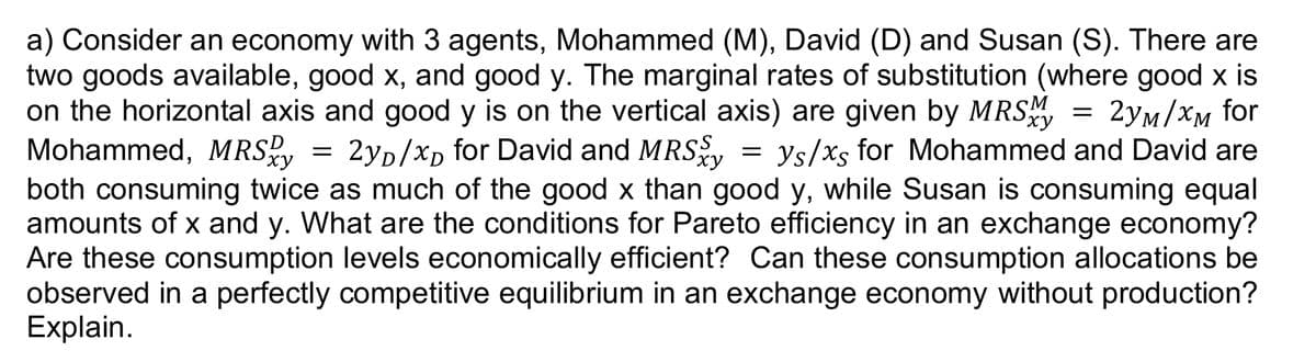 xy
xy
a) Consider an economy with 3 agents, Mohammed (M), David (D) and Susan (S). There are
two goods available, good x, and good y. The marginal rates of substitution (where good x is
on the horizontal axis and good y is on the vertical axis) are given by MRSM = 2yM/xM for
Mohammed, MRSD 2yD/xD for David and MRSy = ys/xs for Mohammed and David are
both consuming twice as much of the good x than good y, while Susan is consuming equal
amounts of x and y. What are the conditions for Pareto efficiency in an exchange economy?
Are these consumption levels economically efficient? Can these consumption allocations be
observed in a perfectly competitive equilibrium in an exchange economy without production?
Explain.