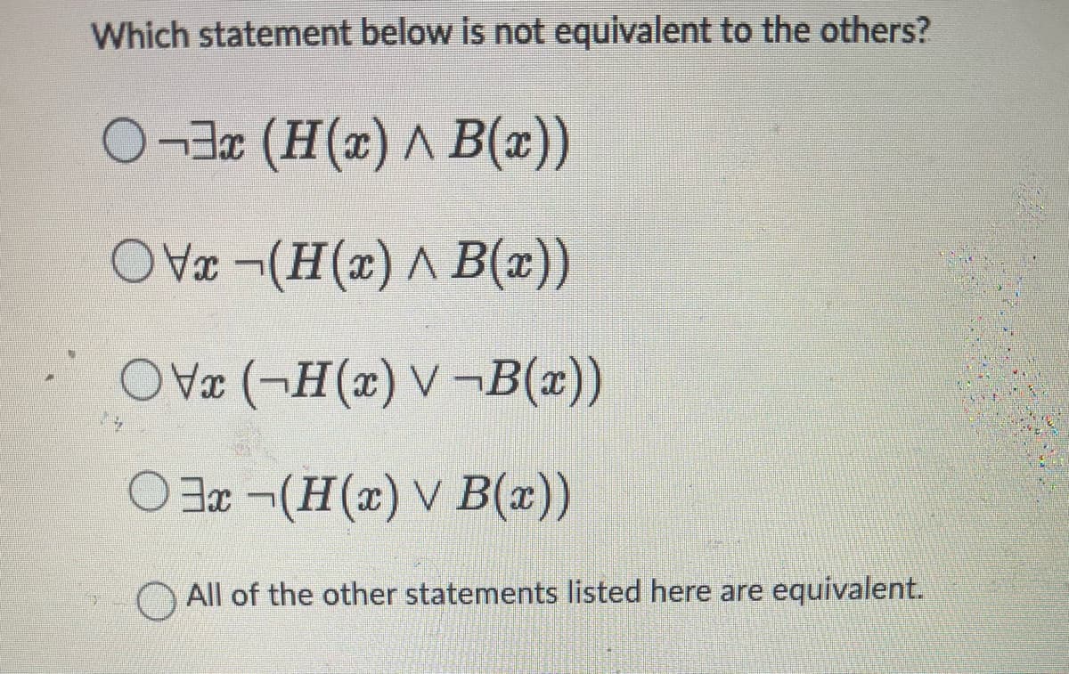 Which statement below is not equivalent to the others?
O¬3x (H(x) ^ B(x))
OVx-(H(x) A B(x))
OV (-H(x) V-B(x))
Ox¬(H(x) V B(x))
All of the other statements listed here are equivalent.