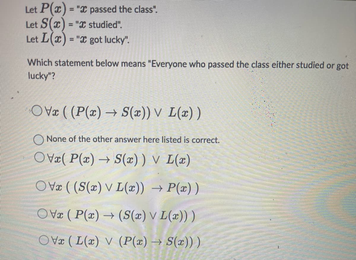 Let P(x) = "x passed the class".
Let S(x) = "x studied".
Let L(x) = "x got lucky".
Which statement below means "Everyone who passed the class either studied or got
lucky"?
OVx ((P(x)→ S(x)) V L(x))
None of the other answer here listed is correct.
OVx( P(x)→ S(x)) V L(x)
OVx ((S(x) V L(x)) → P(x))
OV (P(x) → (S(x) v L(x)) )
OV (L(x) V (P(x) → S(x)))