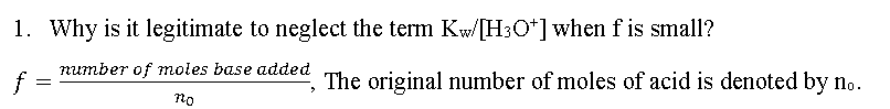 1. Why is it legitimate to neglect the term Kw/[H3O*] when f is small?
number of moles base added
f =
The original number of moles of acid is denoted by no.
no
