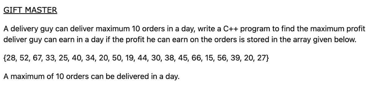 GIFT MASTER
A delivery guy can deliver maximum 10 orders in a day, write a C++ program to find the maximum profit
deliver guy can earn in a day if the profit he can earn on the orders is stored in the array given below.
{28, 52, 67, 33, 25, 40, 34, 20, 50, 19, 44, 30, 38, 45, 66, 15, 56, 39, 20, 27}
A maximum of 10 orders can be delivered in a day.