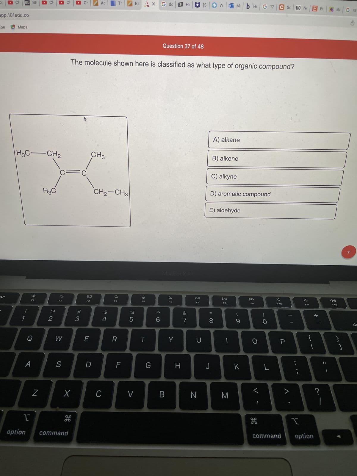 CO
Ch
app.101edu.co
be
Maps
SC
Bb Bl
!
1
H3C-CH₂
H3C
F1
Q
A
1
option
CH
N
@ 2
2
Ac
Be
G dc
B H
[S
Question 37 of 48
The molecule shown here is classified as what type of organic compound?
A) alkane
B) alkene
CH3
C=C
C) alkyne
D) aromatic compound
E) aldehyde
DII
F8
F2
T
W
S
X
дв
command
#3
80
F3
E
D
CH₂-CH3
F4
с
$
4
R
F
%
5
V
F5
T
X
G
6
B
F6
Y
H
&
7
F7
U
N
8
J
w Mb Hc G 17 CS UO NE Et |
|
M
(
9
K
F9
O
H
)
O
L
F10
P
F11
WE
{
+ 11
[
t
command option
Ba Gra
C
F12
}
1
+
de