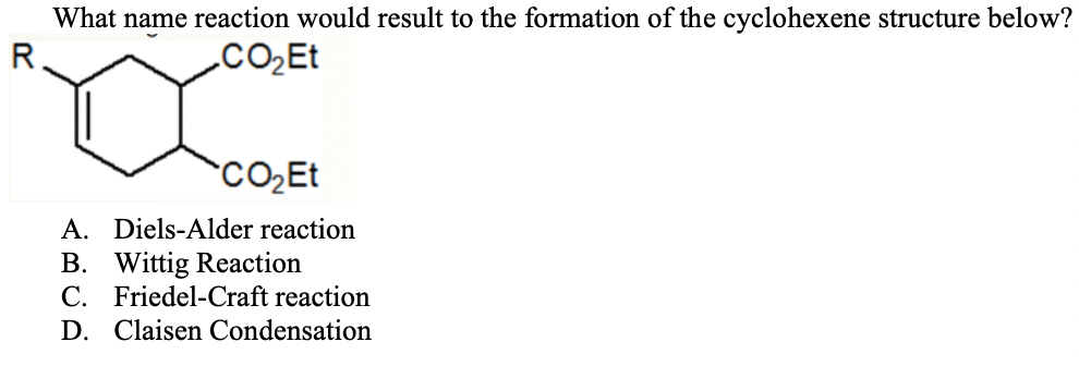 What name reaction would result to the formation of the cyclohexene structure below?
R
.CO̟Et
A. Diels-Alder reaction
B. Wittig Reaction
C. Friedel-Craft reaction
D. Claisen Condensation
