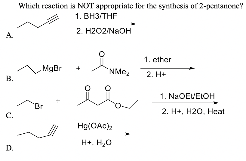 Which reaction is NOT appropriate for the synthesis of 2-pentanone?
1. ВНЗ/ТHF
2. H2O2/NAOH
А.
of
1. ether
MgBr
+
`NME2
2. H+
В.
1. NaOEt/ETOH
+
Br
2. H+, Н20, Нeat
С.
Hg(OAc)2
H+, H2O
D.

