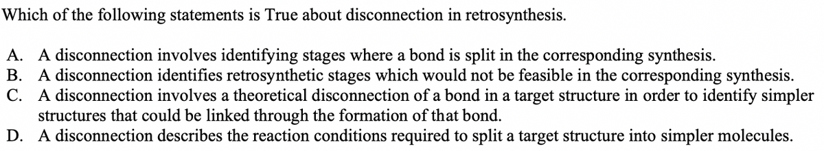 Which of the following statements is True about disconnection in retrosynthesis.
A. A disconnection involves identifying stages where a bond is split in the corresponding synthesis.
B. A disconnection identifies retrosynthetic stages which would not be feasible in the corresponding synthesis.
C. A disconnection involves a theoretical disconnection of a bond in a target structure in order to identify simpler
structures that could be linked through the formation of that bond.
D. A disconnection describes the reaction conditions required to split a target structure into simpler molecules.
