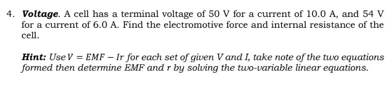 4. Voltage. A cell has a terminal voltage of 50 V for a current of 10.0 A, and 54 V
for a current of 6.0 A. Find the electromotive force and internal resistance of the
cell.
Hint: Use V = EMF – Ir for each set of given V and I, take note of the two equations
formed then determine EMF and r by solving the two-variable linear equations.

