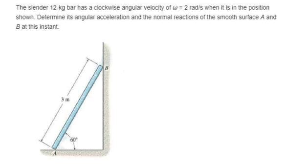 The slender 12-kg bar has a clockwise angular velocity of w = 2 radis when it is in the position
shown. Determine its angular acceleration and the normal reactions of the smooth surface A and
B at this instant.
3 m
