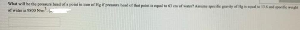 What will be the pressure head of a point in mm of Hg if pressure hcad of that point is equal to 63 cm of water? Assume specific gravity of Hg is equal to 136 nd specifle weight
of water is 9800 N/m. .
