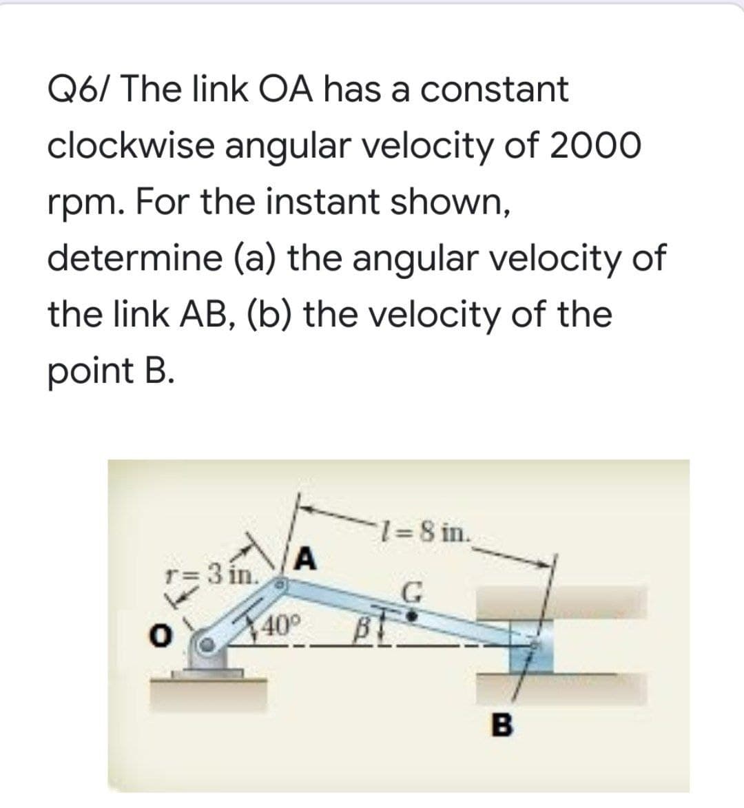 Q6/ The link OA has a constant
clockwise angular velocity of 2000
rpm.
For the instant shown,
determine (a) the angular velocity of
the link AB, (b) the velocity of the
point B.
1%=8 in.
A
=3 in.
40°
B

